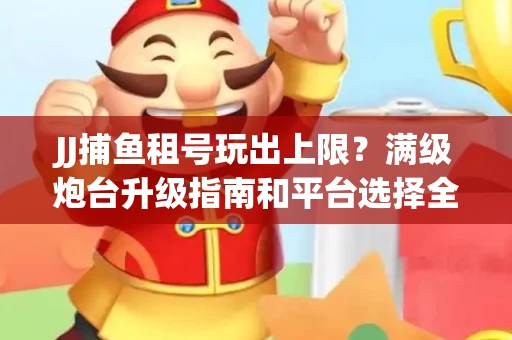 JJ捕鱼租号玩出上限？满级炮台升级指南和平台选择全解析
